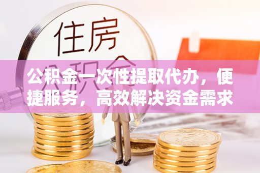 鱼池公积金一次性提取代办，便捷服务，高效解决资金需求