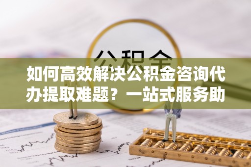 鱼池如何高效解决公积金咨询代办提取难题？一站式服务助您轻松搞定