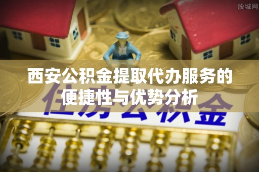 鱼池西安公积金提取代办服务的便捷性与优势分析
