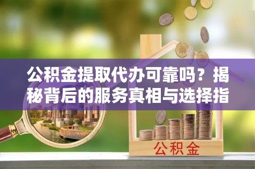 鱼池公积金提取代办可靠吗？揭秘背后的服务真相与选择指南