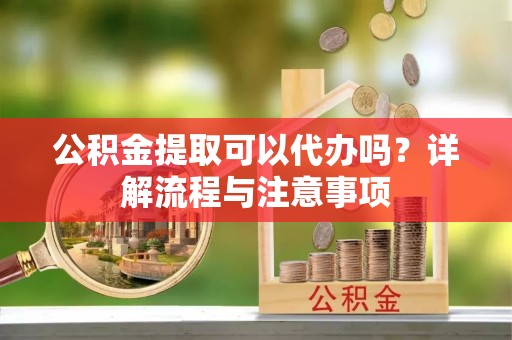 鱼池公积金提取可以代办吗？详解流程与注意事项