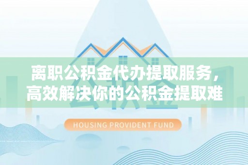 鱼池离职公积金代办提取服务，高效解决你的公积金提取难题