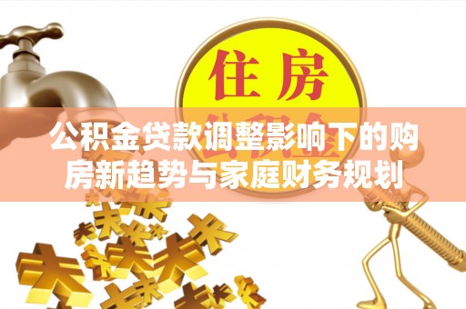 鱼池公积金贷款调整影响下的购房新趋势与家庭财务规划