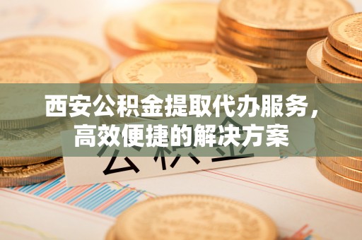 鱼池西安公积金提取代办服务，高效便捷的解决方案