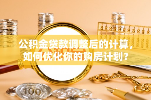 鱼池公积金贷款调整后的计算，如何优化你的购房计划？