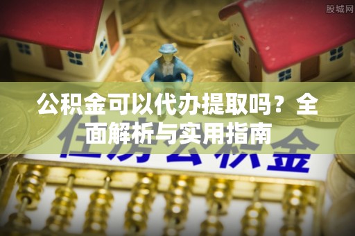 鱼池公积金可以代办提取吗？全面解析与实用指南