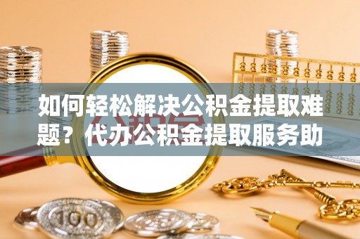 鱼池如何轻松解决公积金提取难题？代办公积金提取服务助您一臂之力