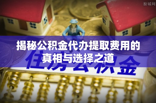 鱼池揭秘公积金代办提取费用的真相与选择之道